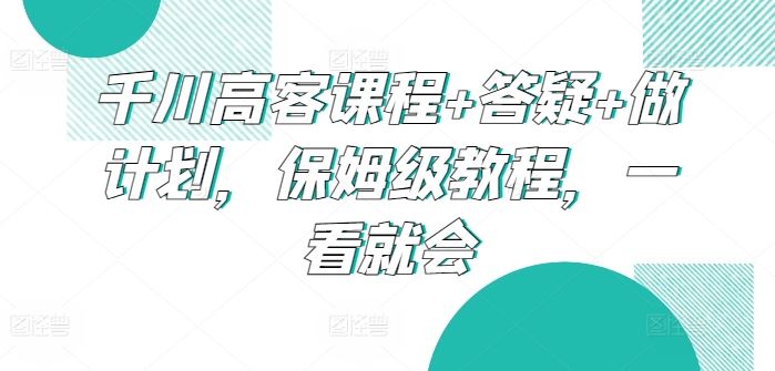 千川高客课程+答疑+做计划，保姆级教程，一看就会-柠檬网创