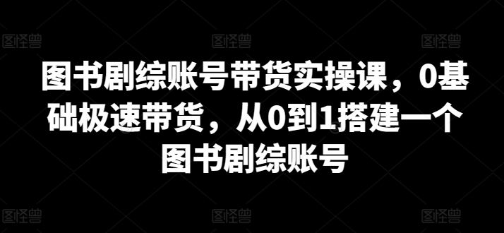 图书剧综账号带货实操课，0基础极速带货，从0到1搭建一个图书剧综账号-柠檬网创