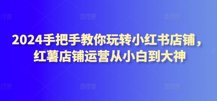2024手把手教你玩转小红书店铺，红薯店铺运营从小白到大神-柠檬网创