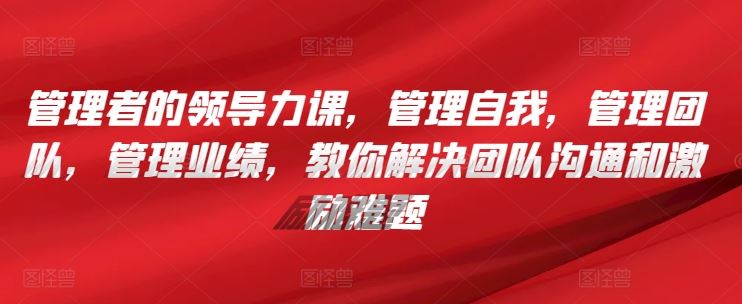 管理者的领导力课，​管理自我，管理团队，管理业绩，​教你解决团队沟通和激励难题-柠檬网创