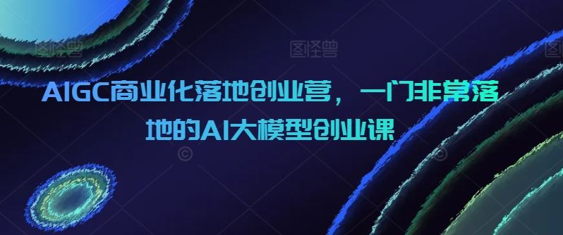 AIGC商业化落地创业营，一门非常落地的AI大模型创业课-柠檬网创