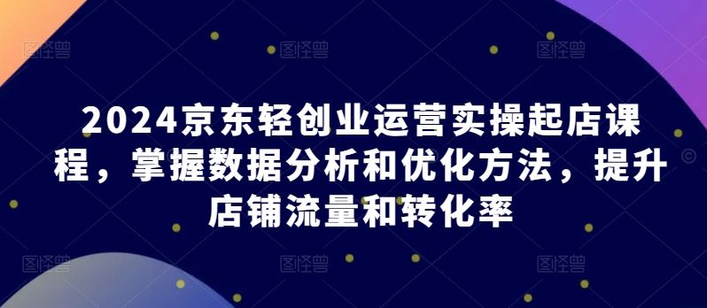 2024京东轻创业运营实操起店课程，掌握数据分析和优化方法，提升店铺流量和转化率-柠檬网创