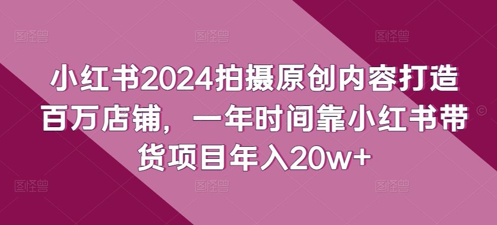 小红书2024拍摄原创内容打造百万店铺，一年时间靠小红书带货项目年入20w+-柠檬网创