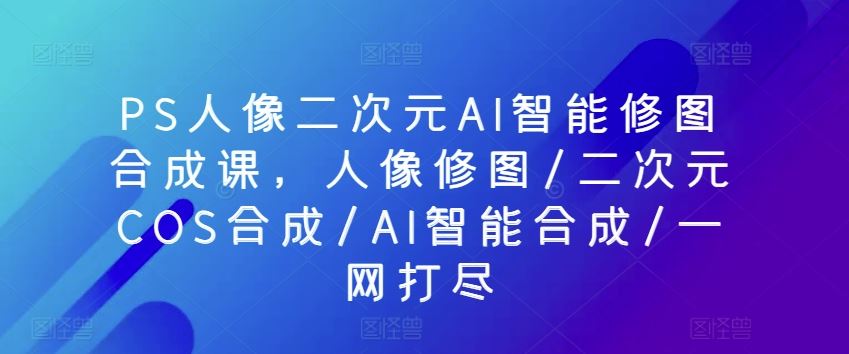 PS人像二次元AI智能修图合成课，人像修图/二次元COS合成/AI智能合成/一网打尽-柠檬网创