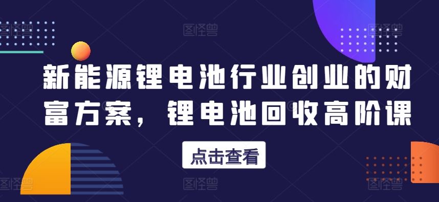 新能源锂电池行业创业的财富方案，锂电池回收高阶课-柠檬网创