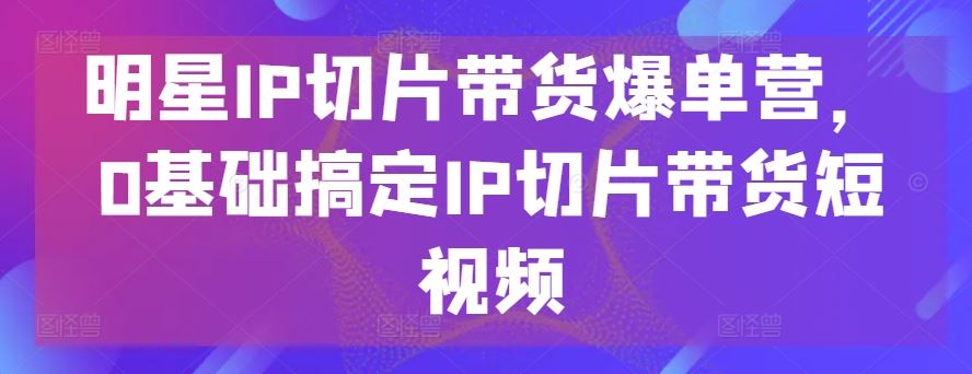 明星IP切片带货爆单营，0基础搞定IP切片带货短视频-柠檬网创