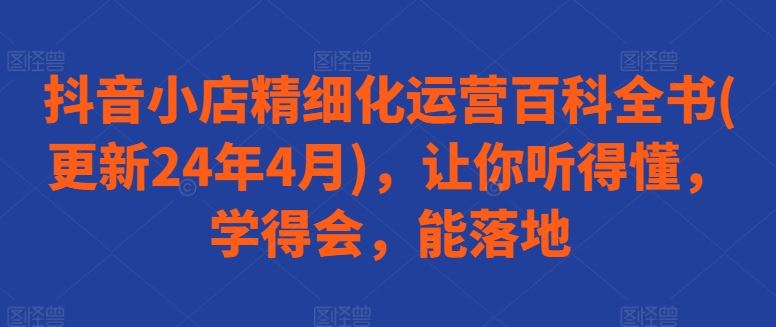 抖音小店精细化运营百科全书(更新24年4月)，让你听得懂，学得会，能落地-柠檬网创