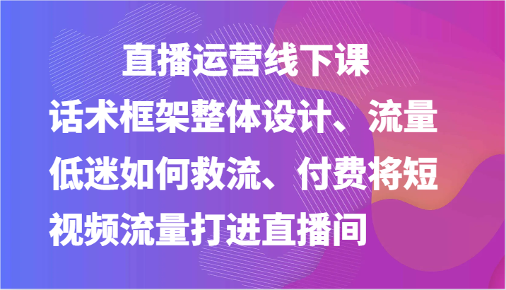 直播运营线下课-话术框架整体设计、流量低迷如何救流、付费将短视频流量打进直播间-柠檬网创