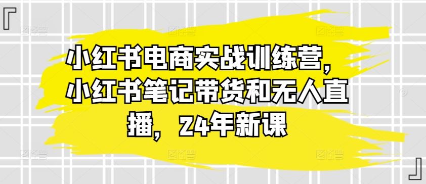 小红书电商实战训练营，小红书笔记带货和无人直播，24年新课-柠檬网创