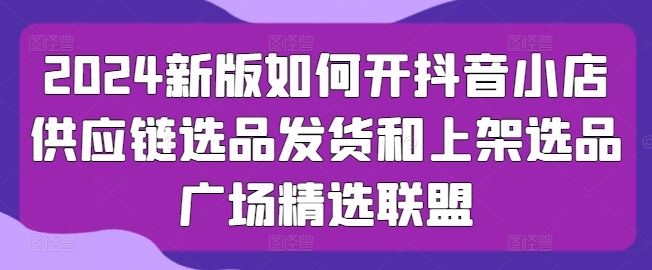 2024新版如何开抖音小店供应链选品发货和上架选品广场精选联盟-柠檬网创