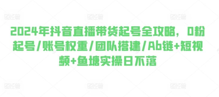 2024年抖音直播带货起号全攻略，0粉起号/账号权重/团队搭建/Ab链+短视频+鱼塘实操日不落-柠檬网创