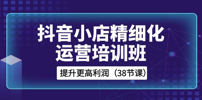 （8391期）抖音小店-精细化运营培训班，提升更高利润（38节课）-柠檬网创