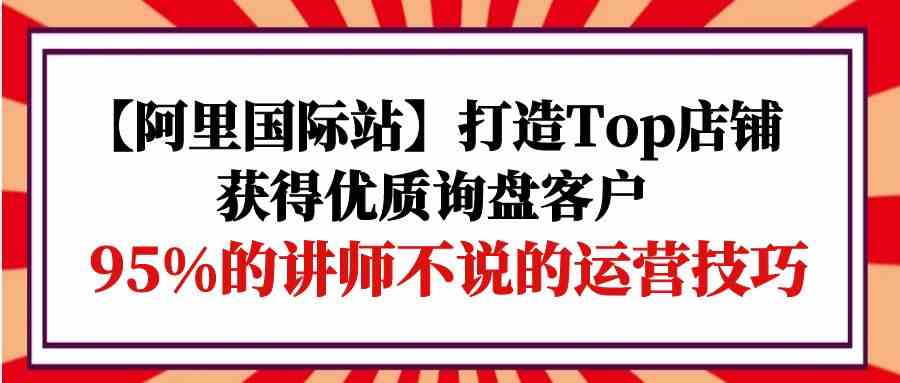 （9976期）【阿里国际站】打造Top店铺-获得优质询盘客户，95%的讲师不说的运营技巧-柠檬网创