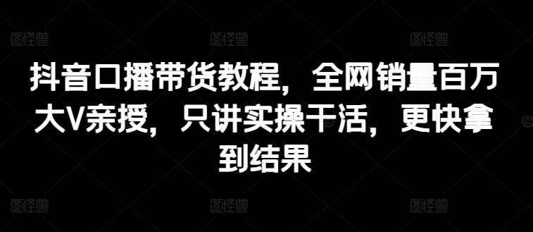 抖音口播带货教程，全网销量百万大V亲授，只讲实操干活，更快拿到结果-柠檬网创