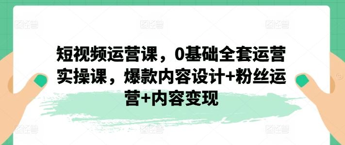 短视频运营课，0基础全套运营实操课，爆款内容设计+粉丝运营+内容变现-柠檬网创