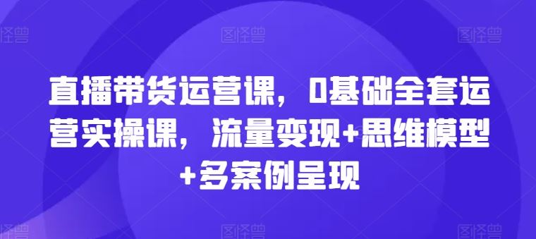 直播带货运营课，0基础全套运营实操课，流量变现+思维模型+多案例呈现-柠檬网创