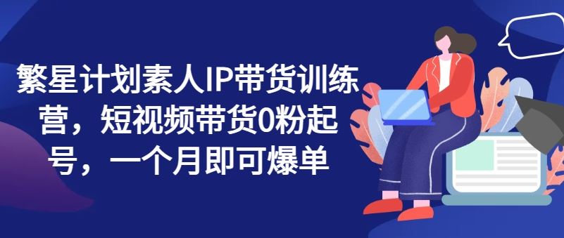 繁星计划素人IP带货训练营，短视频带货0粉起号，一个月即可爆单-柠檬网创