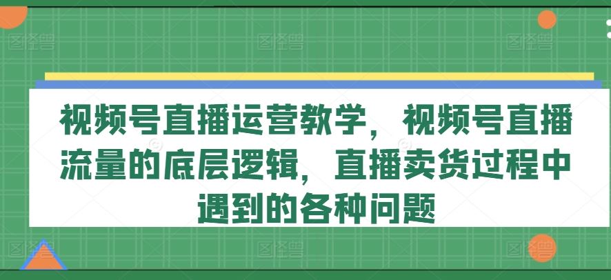 视频号直播运营教学，视频号直播流量的底层逻辑，直播卖货过程中遇到的各种问题-柠檬网创