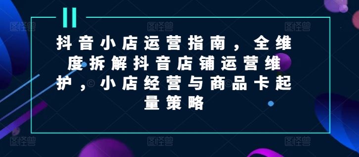 抖音小店运营指南，全维度拆解抖音店铺运营维护，小店经营与商品卡起量策略-柠檬网创