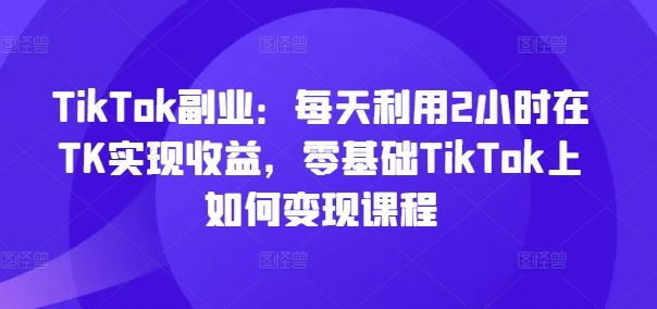 TikTok副业：每天利用2小时在TK实现收益，零基础TikTok上如何变现课程-柠檬网创