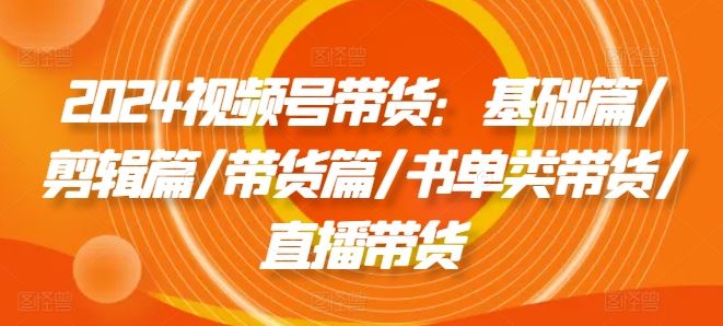 2024视频号带货：基础篇/剪辑篇/带货篇/书单类带货/直播带货-柠檬网创