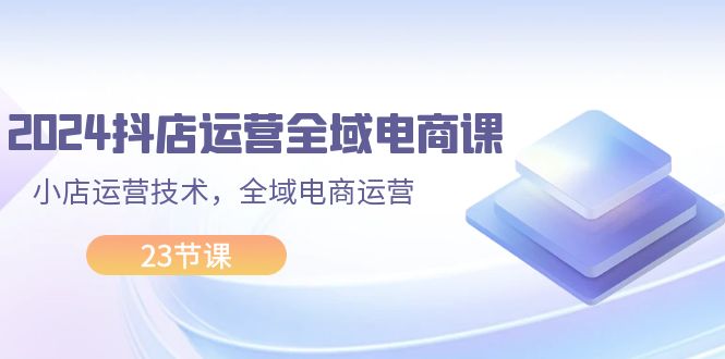 （11898期）2024抖店运营-全域电商课，小店运营技术，全域电商运营（23节课）-柠檬网创