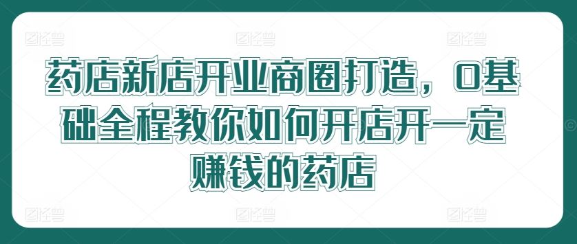 药店新店开业商圈打造，0基础全程教你如何开店开一定赚钱的药店-柠檬网创