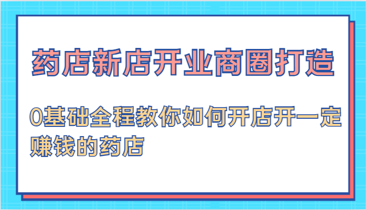 药店新店开业商圈打造-0基础全程教你如何开店开一定赚钱的药店-柠檬网创