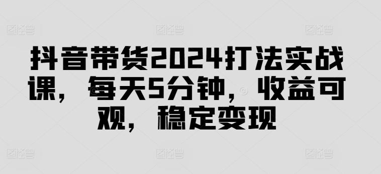 抖音带货2024打法实战课，每天5分钟，收益可观，稳定变现【揭秘】-柠檬网创