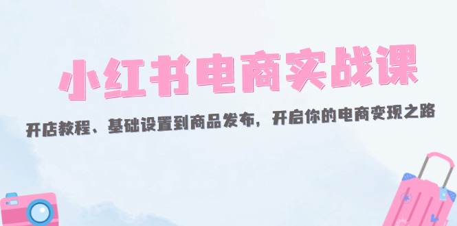 （12367期）小红书电商实战课：开店教程、基础设置到商品发布，开启你的电商变现之路-柠檬网创