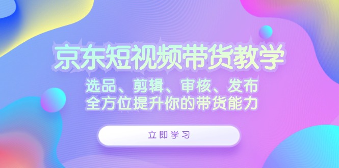 京东短视频带货教学：选品、剪辑、审核、发布，全方位提升你的带货能力-柠檬网创