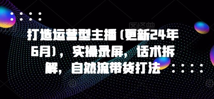 打造运营型主播(更新24年10月)，实操录屏，话术拆解，自然流带货打法-柠檬网创