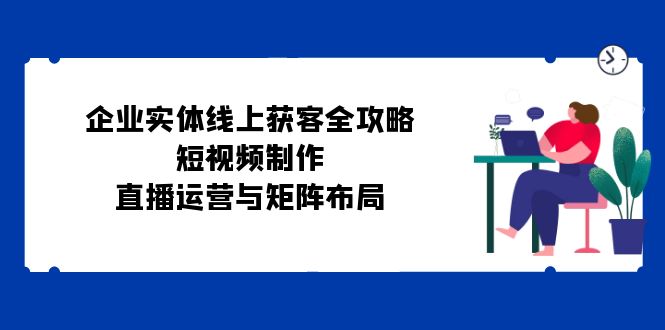 （12966期）企业实体线上获客全攻略：短视频制作、直播运营与矩阵布局-柠檬网创