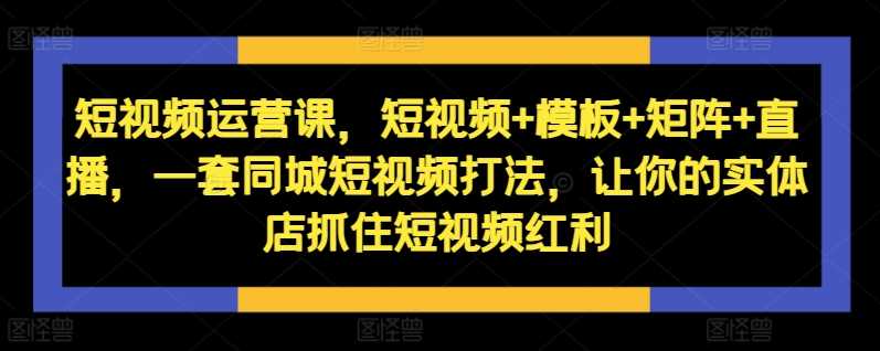 短视频运营课，短视频+模板+矩阵+直播，一套同城短视频打法，让你的实体店抓住短视频红利-柠檬网创