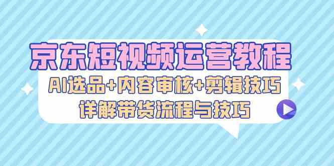 京东短视频运营教程：AI选品+内容审核+剪辑技巧，详解带货流程与技巧-柠檬网创