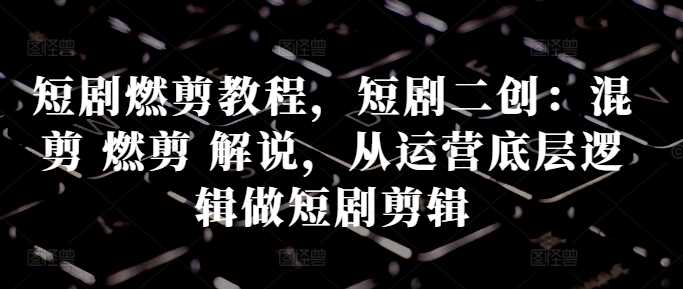 短剧燃剪教程，短剧二创：混剪 燃剪 解说，从运营底层逻辑做短剧剪辑-柠檬网创