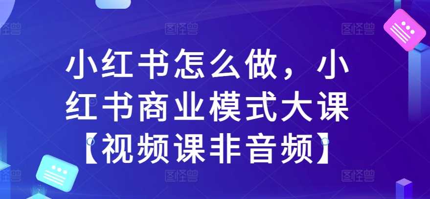 小红书怎么做，小红书商业模式大课【视频课非音频】-柠檬网创