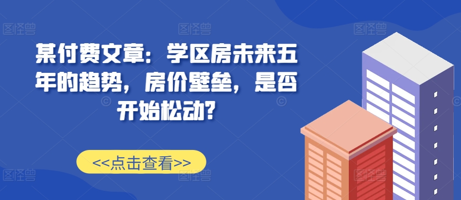 某付费文章：学区房未来五年的趋势，房价壁垒，是否开始松动?-柠檬网创