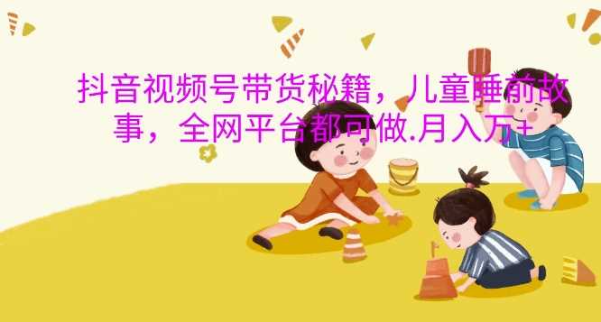 抖音视频号带货秘籍，儿童睡前故事，全网平台都可做，月入过W【揭秘】-柠檬网创