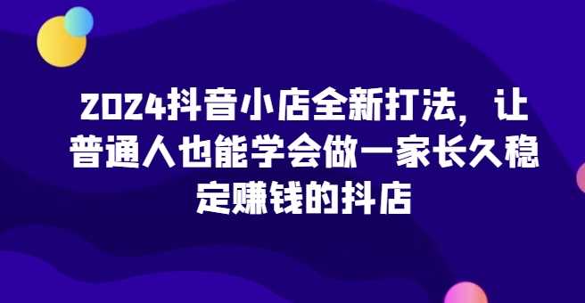2024抖音小店全新打法，让普通人也能学会做一家长久稳定赚钱的抖店（更新）-柠檬网创