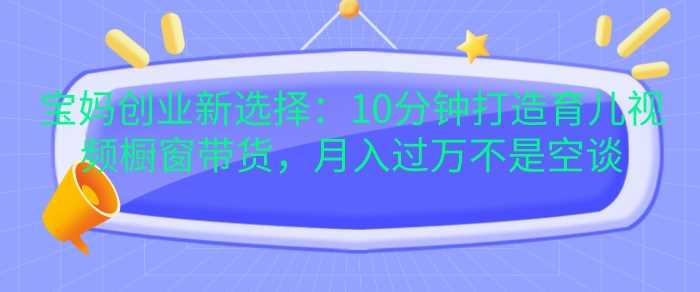 宝妈创业新选择：10分钟打造育儿视频橱窗带货，月入过W不是空谈【揭秘】-柠檬网创