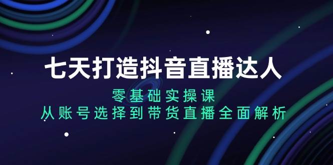 七天打造抖音直播达人：零基础实操课，从账号选择到带货直播全面解析-柠檬网创