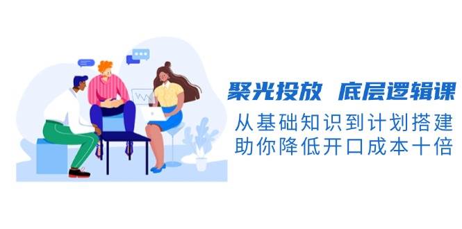 聚光投放底层逻辑课，从基础知识到计划搭建，助你降低开口成本十倍-柠檬网创