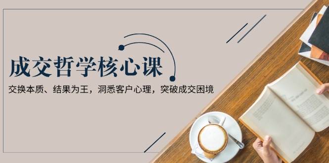 （13932期）成交哲学课，交换本质、结果为王，洞悉客户心理，突破成交困境-柠檬网创